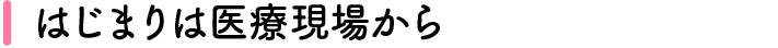 はじまりは医療現場から