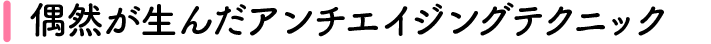 偶然が生んだアンチエイジングテクニック
