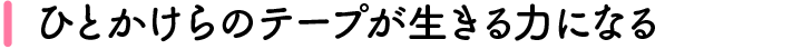 ひとかけらのテープが生きる力になる